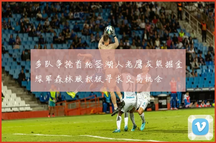 多队争抢首轮签湖人老鹰灰熊掘金绿军森林狼积极寻求交易机会