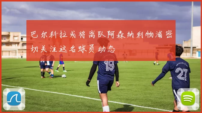 巴尔科拉或将离队阿森纳利物浦密切关注这名球员动态
