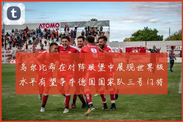 乌尔比希在对阵狼堡中展现世界级水平有望争夺德国国家队三号门将位置