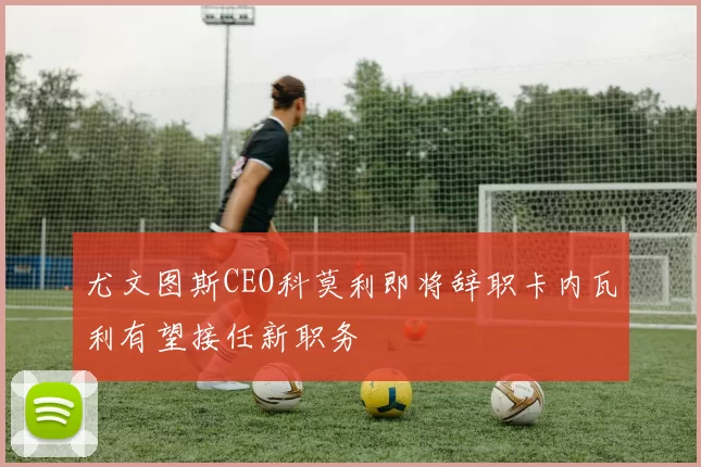 尤文图斯CEO科莫利即将辞职卡内瓦利有望接任新职务