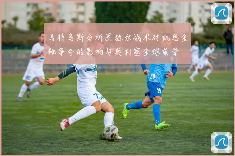 马特乌斯分析图赫尔战术对凯恩金靴争夺的影响与奥利塞金球前景