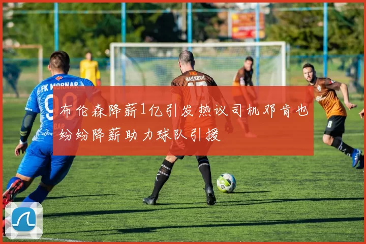 布伦森降薪1亿引发热议司机邓肯也纷纷降薪助力球队引援