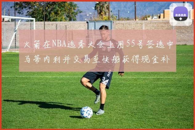 火箭在NBA选秀大会上用55号签选中马蒂内利并交易至快船获得现金补偿