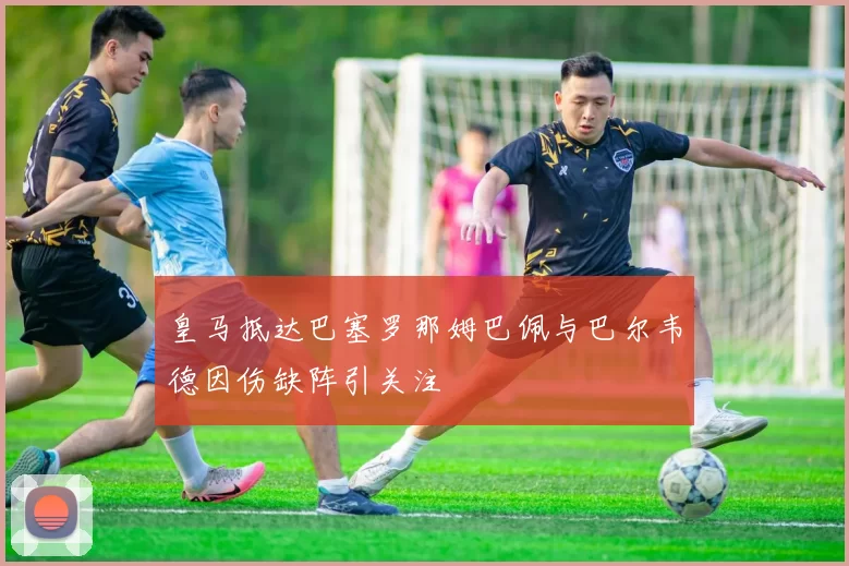 皇马抵达巴塞罗那姆巴佩与巴尔韦德因伤缺阵引关注