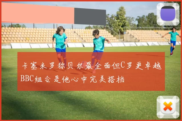 卡塞米罗称贝尔最全面但C罗更卓越BBC组合是他心中完美搭档