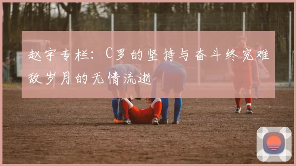 赵宇专栏：C罗的坚持与奋斗终究难敌岁月的无情流逝
