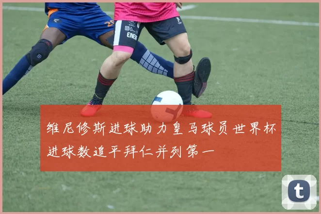维尼修斯进球助力皇马球员世界杯进球数追平拜仁并列第一