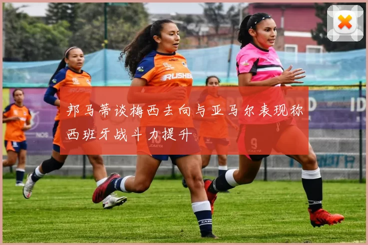 邦马蒂谈梅西去向与亚马尔表现称西班牙战斗力提升