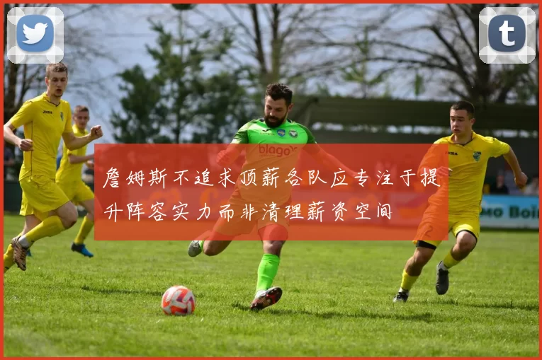 詹姆斯不追求顶薪各队应专注于提升阵容实力而非清理薪资空间