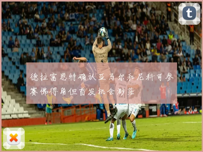 德拉富恩特确认亚马尔和尼科可参赛佛得角但首发机会渺茫