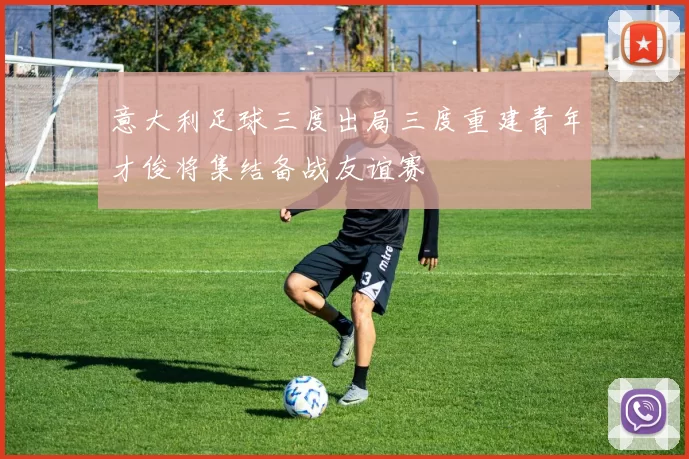 意大利足球三度出局三度重建青年才俊将集结备战友谊赛