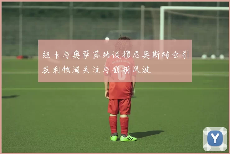 纽卡与奥萨苏纳谈穆尼奥斯转会引发利物浦关注与截胡风波