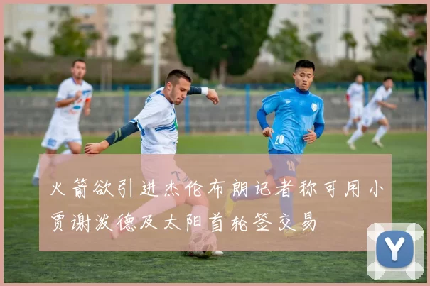 火箭欲引进杰伦布朗记者称可用小贾谢泼德及太阳首轮签交易