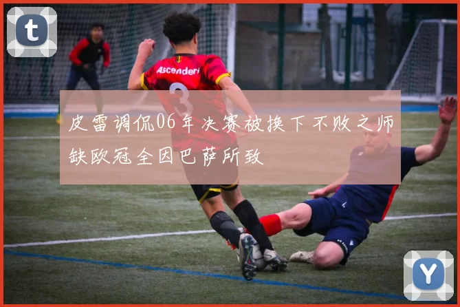 皮雷调侃06年决赛被换下不败之师缺欧冠全因巴萨所致