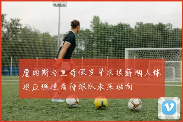 詹姆斯与里奇保罗寻求顶薪湖人球迷应理性看待球队未来动向
