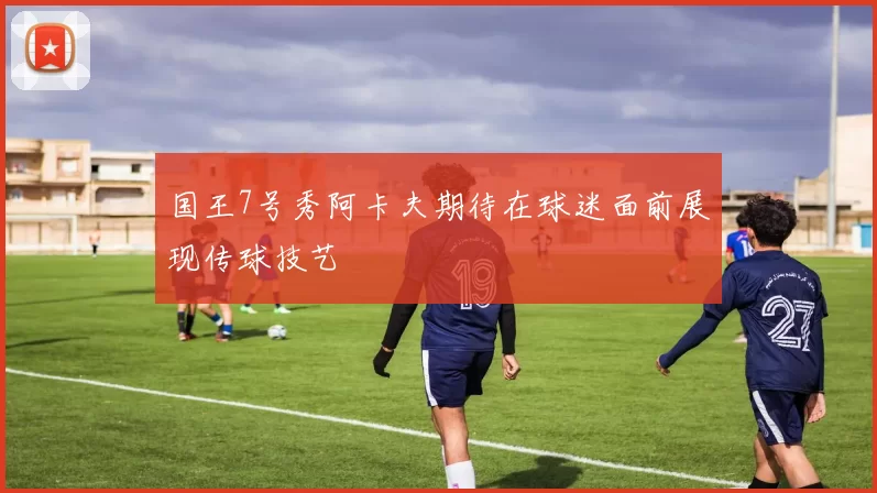 国王7号秀阿卡夫期待在球迷面前展现传球技艺