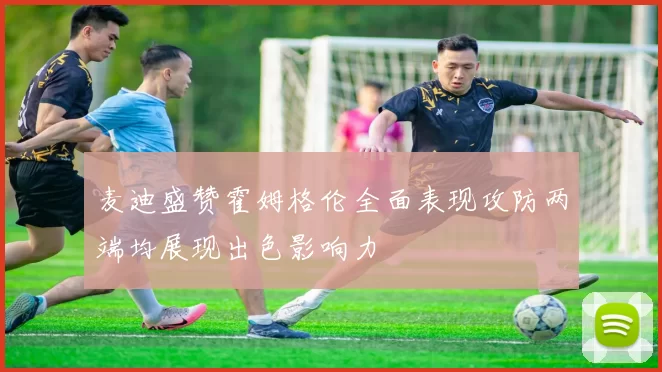 麦迪盛赞霍姆格伦全面表现攻防两端均展现出色影响力