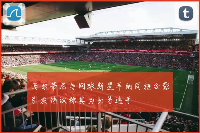 马尔蒂尼与网球新星辛纳同框合影引发热议称其为头号选手