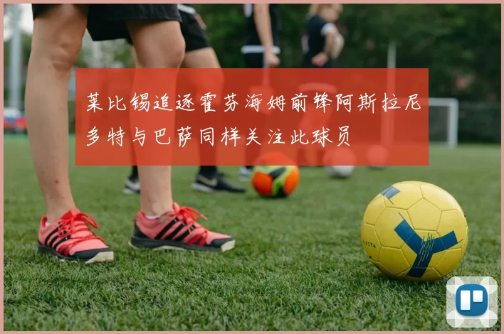 莱比锡追逐霍芬海姆前锋阿斯拉尼多特与巴萨同样关注此球员