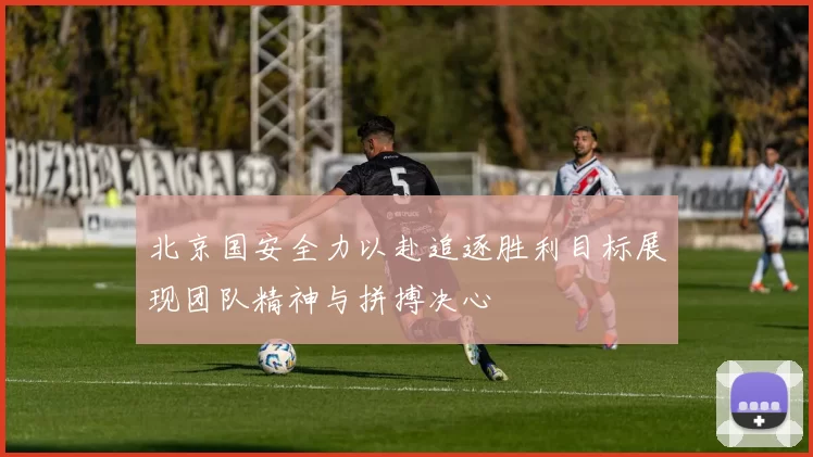 北京国安全力以赴追逐胜利目标展现团队精神与拼搏决心
