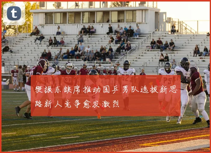 樊振东缺席推动国乒男队选拔新思路新人竞争愈发激烈